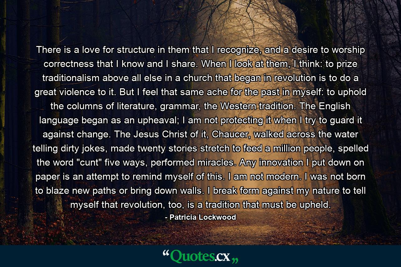 There is a love for structure in them that I recognize, and a desire to worship correctness that I know and I share. When I look at them, I think: to prize traditionalism above all else in a church that began in revolution is to do a great violence to it. But I feel that same ache for the past in myself: to uphold the columns of literature, grammar, the Western tradition. The English language began as an upheaval; I am not protecting it when I try to guard it against change. The Jesus Christ of it, Chaucer, walked across the water telling dirty jokes, made twenty stories stretch to feed a million people, spelled the word 