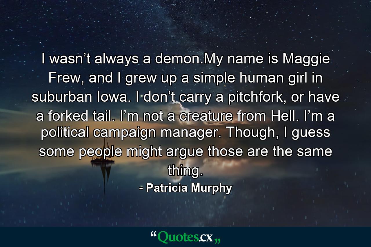 I wasn’t always a demon.My name is Maggie Frew, and I grew up a simple human girl in suburban Iowa. I don’t carry a pitchfork, or have a forked tail. I’m not a creature from Hell. I’m a political campaign manager. Though, I guess some people might argue those are the same thing. - Quote by Patricia Murphy