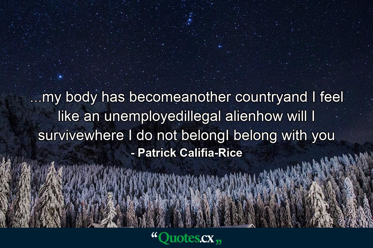 ...my body has becomeanother countryand I feel like an unemployedillegal alienhow will I survivewhere I do not belongI belong with you - Quote by Patrick Califia-Rice