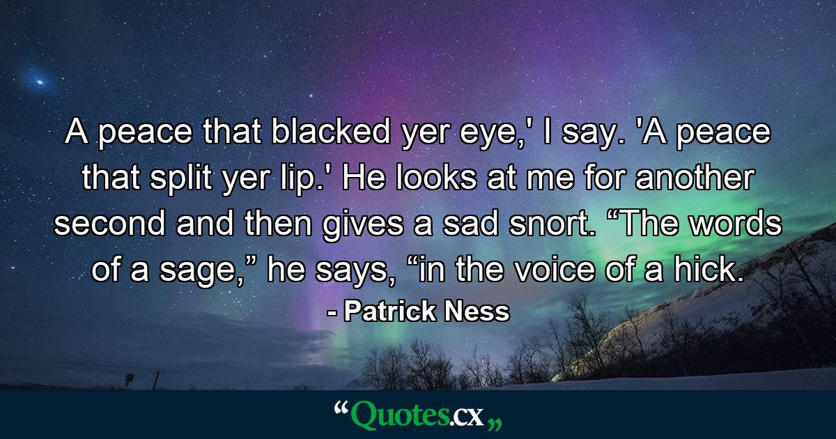 A peace that blacked yer eye,' I say. 'A peace that split yer lip.' He looks at me for another second and then gives a sad snort. “The words of a sage,” he says, “in the voice of a hick. - Quote by Patrick Ness