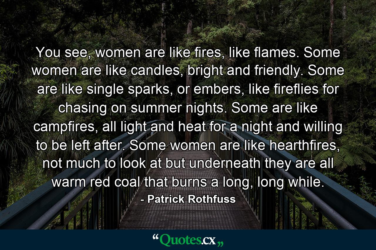 You see, women are like fires, like flames. Some women are like candles, bright and friendly. Some are like single sparks, or embers, like fireflies for chasing on summer nights. Some are like campfires, all light and heat for a night and willing to be left after. Some women are like hearthfires, not much to look at but underneath they are all warm red coal that burns a long, long while. - Quote by Patrick Rothfuss