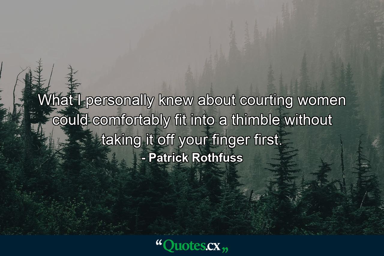 What I personally knew about courting women could comfortably fit into a thimble without taking it off your finger first. - Quote by Patrick Rothfuss