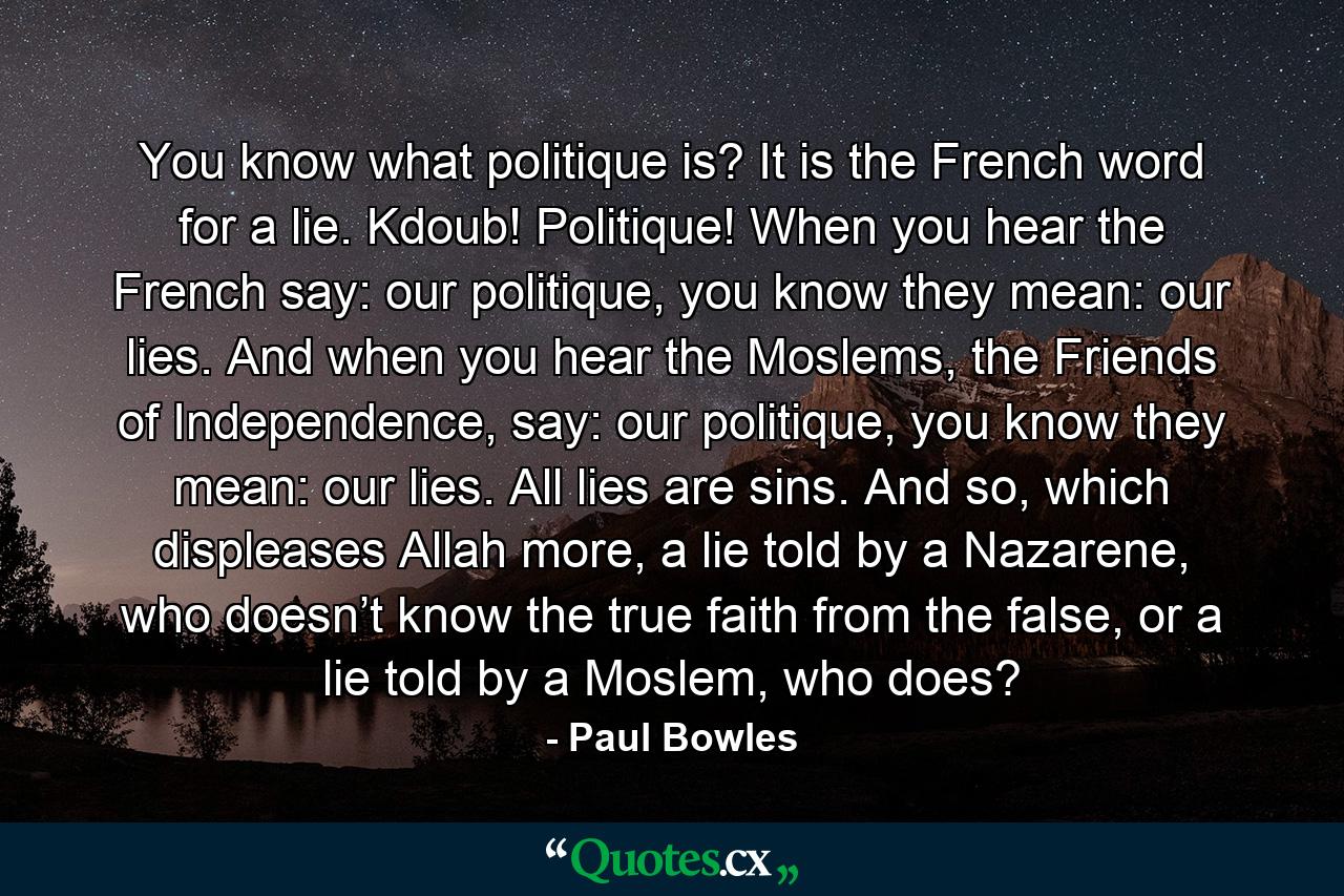 You know what politique is? It is the French word for a lie. Kdoub! Politique! When you hear the French say: our politique, you know they mean: our lies. And when you hear the Moslems, the Friends of Independence, say: our politique, you know they mean: our lies. All lies are sins. And so, which displeases Allah more, a lie told by a Nazarene, who doesn’t know the true faith from the false, or a lie told by a Moslem, who does? - Quote by Paul Bowles