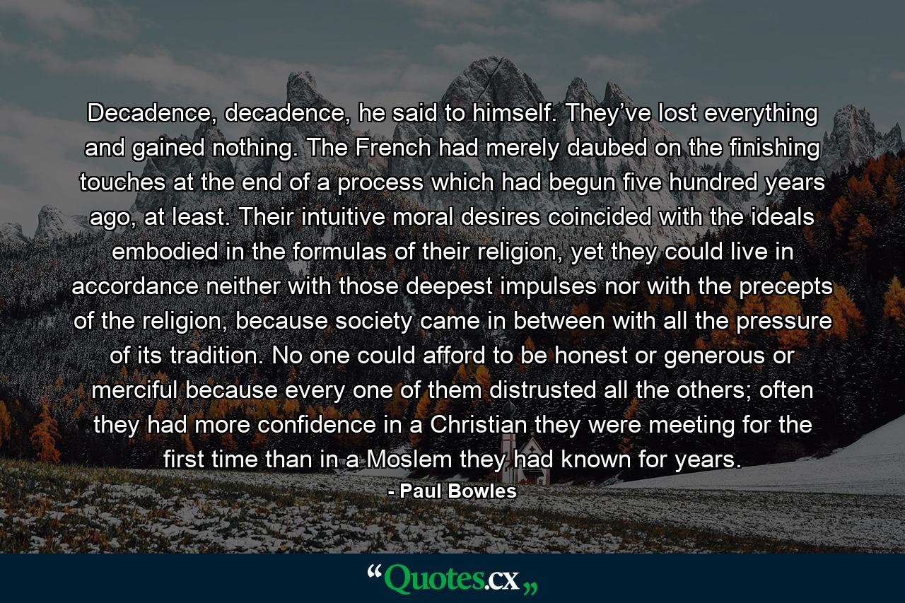 Decadence, decadence, he said to himself. They’ve lost everything and gained nothing. The French had merely daubed on the finishing touches at the end of a process which had begun five hundred years ago, at least. Their intuitive moral desires coincided with the ideals embodied in the formulas of their religion, yet they could live in accordance neither with those deepest impulses nor with the precepts of the religion, because society came in between with all the pressure of its tradition. No one could afford to be honest or generous or merciful because every one of them distrusted all the others; often they had more confidence in a Christian they were meeting for the first time than in a Moslem they had known for years. - Quote by Paul Bowles