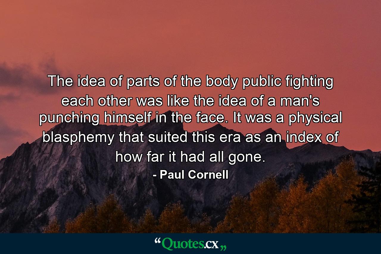 The idea of parts of the body public fighting each other was like the idea of a man's punching himself in the face. It was a physical blasphemy that suited this era as an index of how far it had all gone. - Quote by Paul Cornell