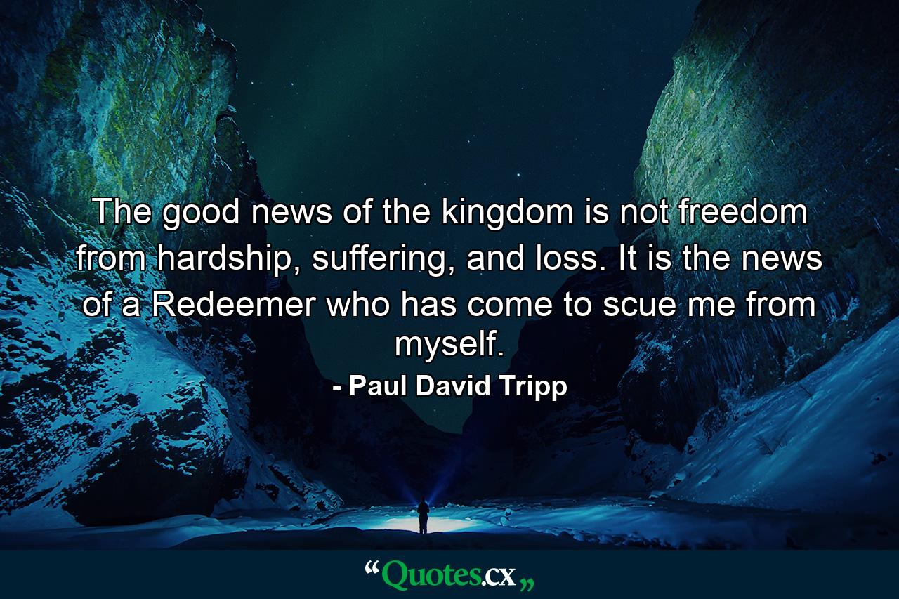 The good news of the kingdom is not freedom from hardship, suffering, and loss. It is the news of a Redeemer who has come to scue me from myself.  - Quote by Paul David Tripp