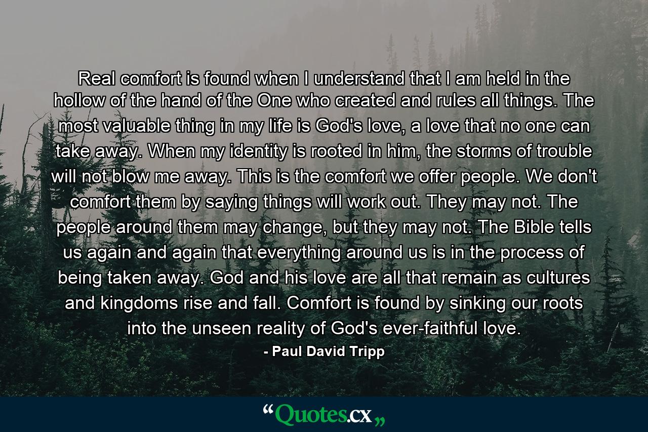 Real comfort is found when I understand that I am held in the hollow of the hand of the One who created and rules all things. The most valuable thing in my life is God's love, a love that no one can take away. When my identity is rooted in him, the storms of trouble will not blow me away. This is the comfort we offer people. We don't comfort them by saying things will work out. They may not. The people around them may change, but they may not. The Bible tells us again and again that everything around us is in the process of being taken away. God and his love are all that remain as cultures and kingdoms rise and fall. Comfort is found by sinking our roots into the unseen reality of God's ever-faithful love. - Quote by Paul David Tripp