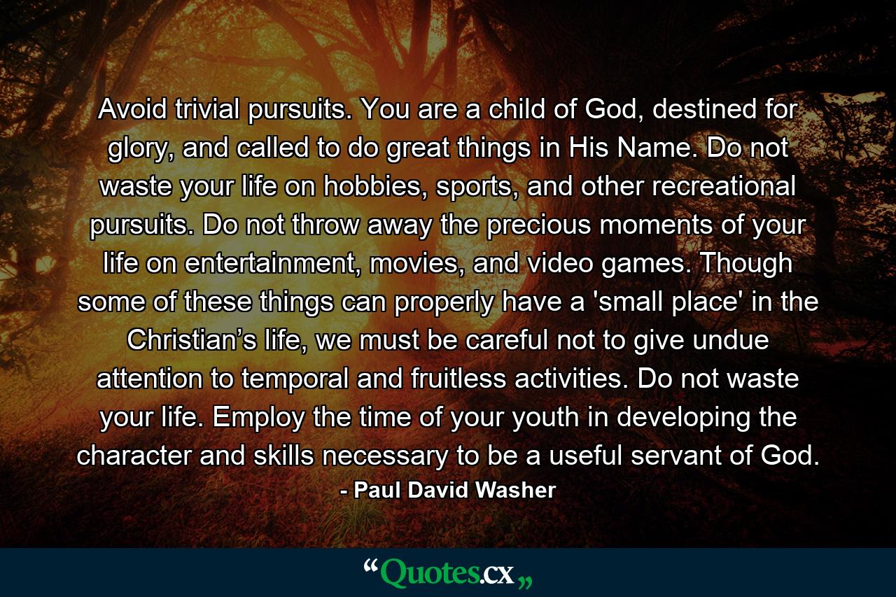 Avoid trivial pursuits. You are a child of God, destined for glory, and called to do great things in His Name. Do not waste your life on hobbies, sports, and other recreational pursuits. Do not throw away the precious moments of your life on entertainment, movies, and video games. Though some of these things can properly have a 'small place' in the Christian’s life, we must be careful not to give undue attention to temporal and fruitless activities. Do not waste your life. Employ the time of your youth in developing the character and skills necessary to be a useful servant of God. - Quote by Paul David Washer