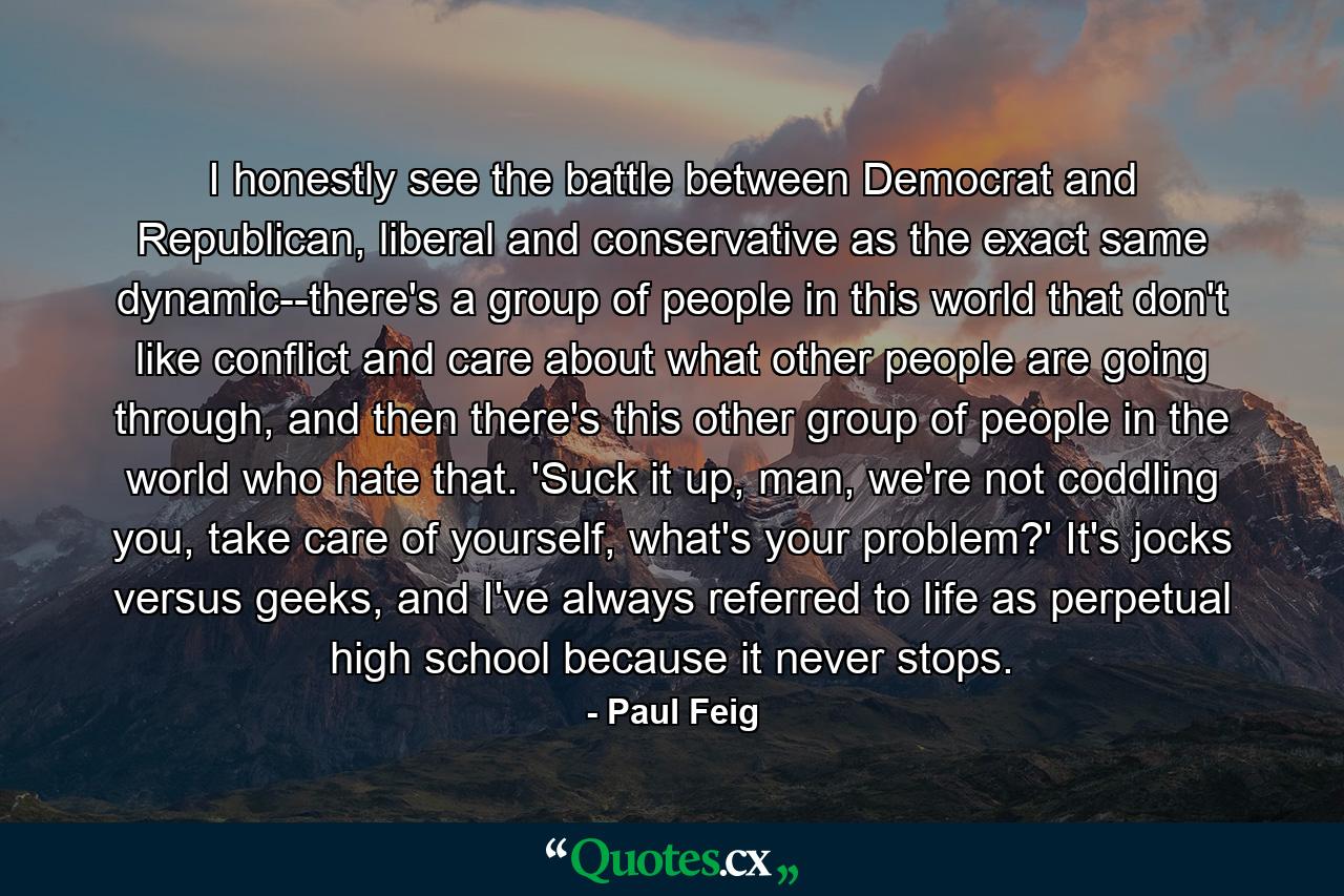 I honestly see the battle between Democrat and Republican, liberal and conservative as the exact same dynamic--there's a group of people in this world that don't like conflict and care about what other people are going through, and then there's this other group of people in the world who hate that. 'Suck it up, man, we're not coddling you, take care of yourself, what's your problem?' It's jocks versus geeks, and I've always referred to life as perpetual high school because it never stops. - Quote by Paul Feig