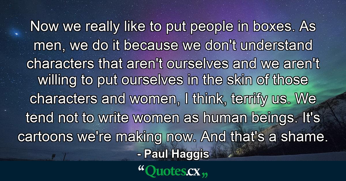 Now we really like to put people in boxes. As men, we do it because we don't understand characters that aren't ourselves and we aren't willing to put ourselves in the skin of those characters and women, I think, terrify us. We tend not to write women as human beings. It's cartoons we're making now. And that's a shame. - Quote by Paul Haggis