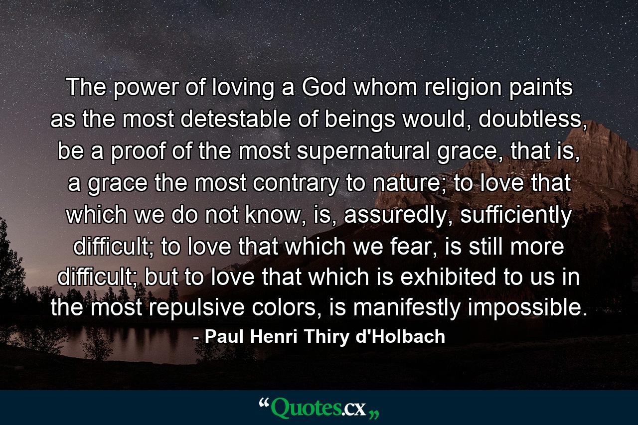 The power of loving a God whom religion paints as the most detestable of beings would, doubtless, be a proof of the most supernatural grace, that is, a grace the most contrary to nature; to love that which we do not know, is, assuredly, sufficiently difficult; to love that which we fear, is still more difficult; but to love that which is exhibited to us in the most repulsive colors, is manifestly impossible. - Quote by Paul Henri Thiry d'Holbach