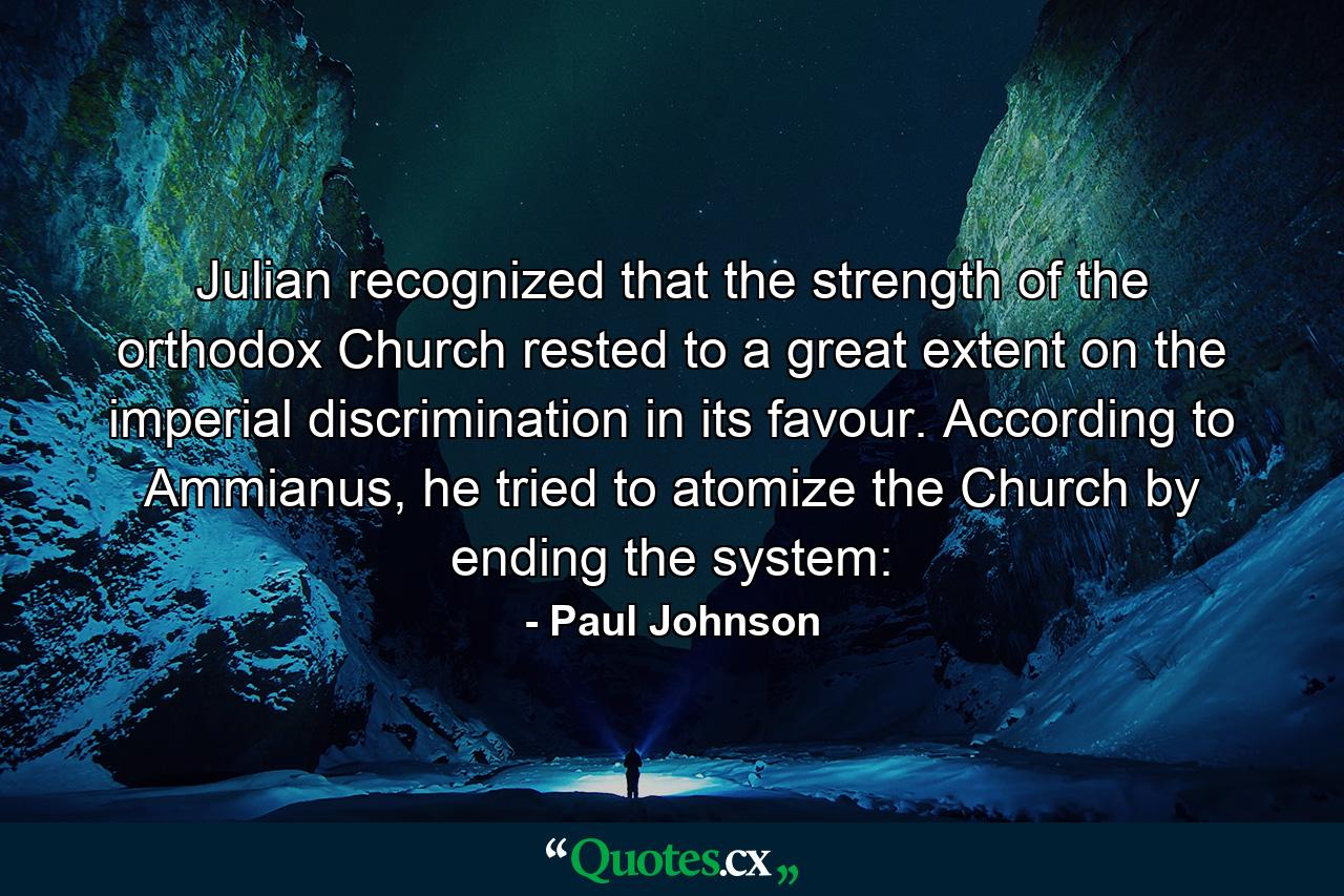 Julian recognized that the strength of the orthodox Church rested to a great extent on the imperial discrimination in its favour. According to Ammianus, he tried to atomize the Church by ending the system: - Quote by Paul Johnson