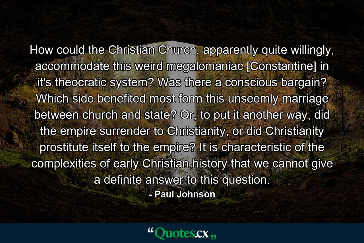 How could the Christian Church, apparently quite willingly, accommodate this weird megalomaniac [Constantine] in it's theocratic system? Was there a conscious bargain? Which side benefited most form this unseemly marriage between church and state? Or, to put it another way, did the empire surrender to Christianity, or did Christianity prostitute itself to the empire? It is characteristic of the complexities of early Christian history that we cannot give a definite answer to this question. - Quote by Paul Johnson