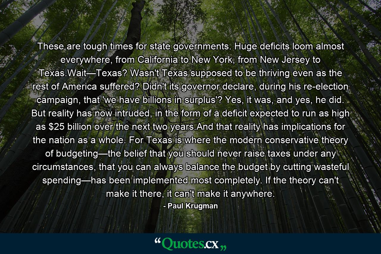 These are tough times for state governments. Huge deficits loom almost everywhere, from California to New York, from New Jersey to Texas.Wait—Texas? Wasn't Texas supposed to be thriving even as the rest of America suffered? Didn't its governor declare, during his re-election campaign, that 'we have billions in surplus'? Yes, it was, and yes, he did. But reality has now intruded, in the form of a deficit expected to run as high as $25 billion over the next two years.And that reality has implications for the nation as a whole. For Texas is where the modern conservative theory of budgeting—the belief that you should never raise taxes under any circumstances, that you can always balance the budget by cutting wasteful spending—has been implemented most completely. If the theory can't make it there, it can't make it anywhere. - Quote by Paul Krugman