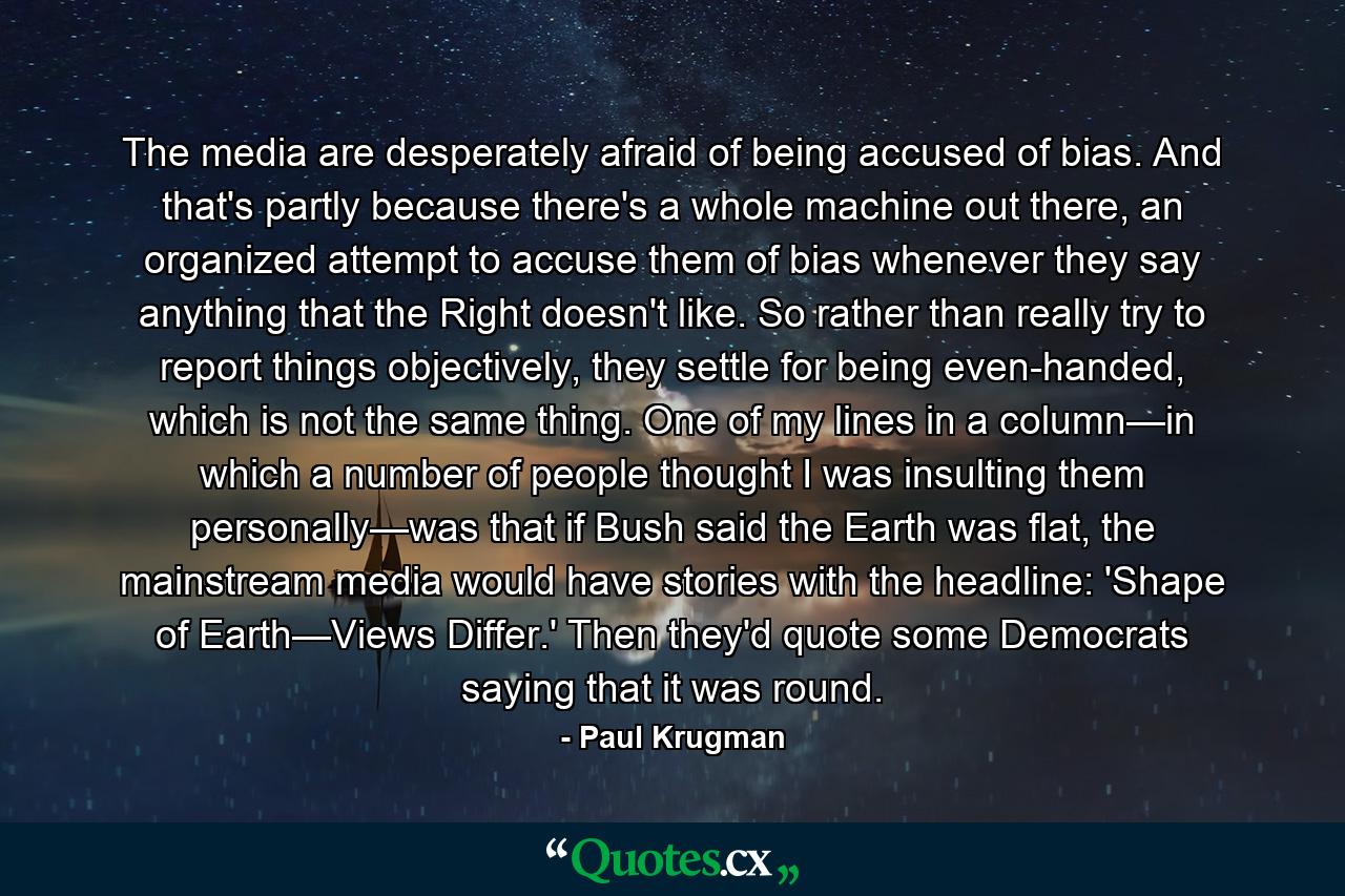 The media are desperately afraid of being accused of bias. And that's partly because there's a whole machine out there, an organized attempt to accuse them of bias whenever they say anything that the Right doesn't like. So rather than really try to report things objectively, they settle for being even-handed, which is not the same thing. One of my lines in a column—in which a number of people thought I was insulting them personally—was that if Bush said the Earth was flat, the mainstream media would have stories with the headline: 'Shape of Earth—Views Differ.' Then they'd quote some Democrats saying that it was round. - Quote by Paul Krugman