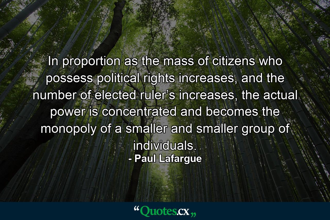 In proportion as the mass of citizens who possess political rights increases, and the number of elected ruler’s increases, the actual power is concentrated and becomes the monopoly of a smaller and smaller group of individuals. - Quote by Paul Lafargue