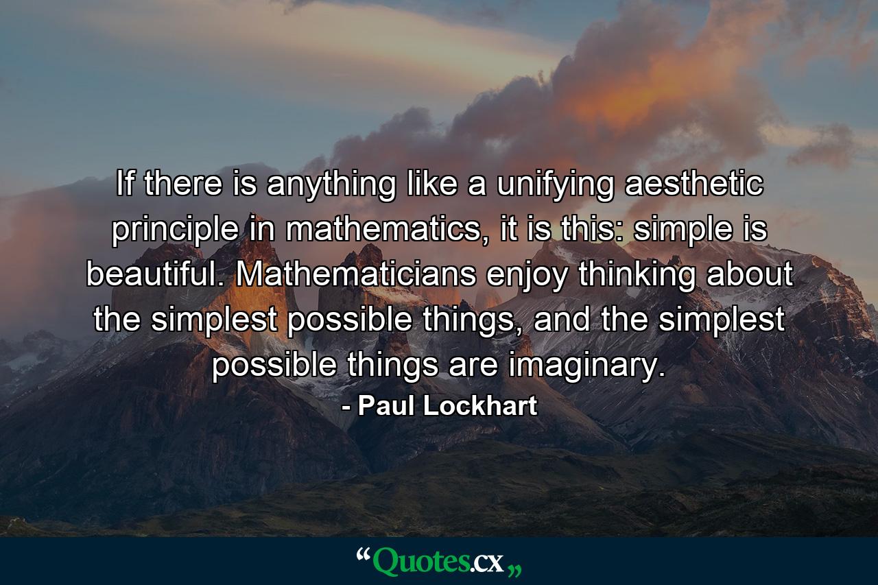 If there is anything like a unifying aesthetic principle in mathematics, it is this: simple is beautiful. Mathematicians enjoy thinking about the simplest possible things, and the simplest possible things are imaginary. - Quote by Paul Lockhart