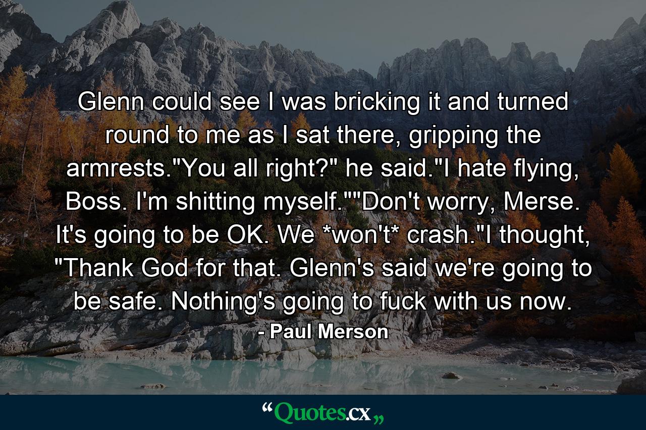 Glenn could see I was bricking it and turned round to me as I sat there, gripping the armrests.