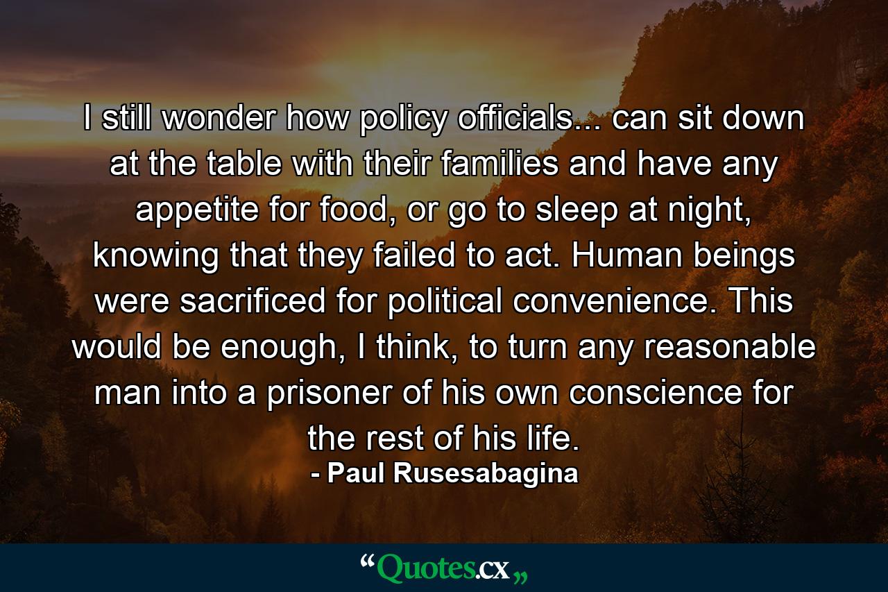 I still wonder how policy officials... can sit down at the table with their families and have any appetite for food, or go to sleep at night, knowing that they failed to act. Human beings were sacrificed for political convenience. This would be enough, I think, to turn any reasonable man into a prisoner of his own conscience for the rest of his life. - Quote by Paul Rusesabagina