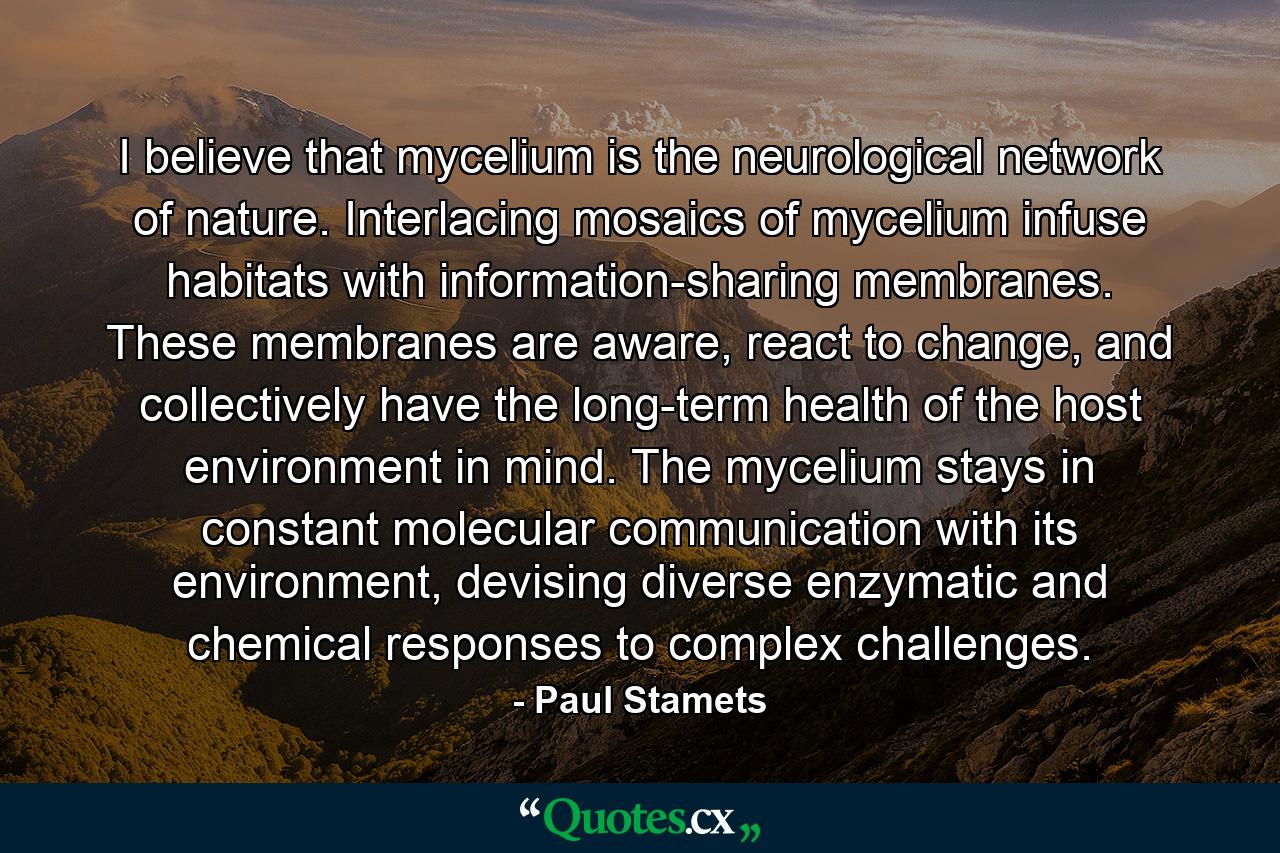 I believe that mycelium is the neurological network of nature. Interlacing mosaics of mycelium infuse habitats with information-sharing membranes. These membranes are aware, react to change, and collectively have the long-term health of the host environment in mind. The mycelium stays in constant molecular communication with its environment, devising diverse enzymatic and chemical responses to complex challenges. - Quote by Paul Stamets