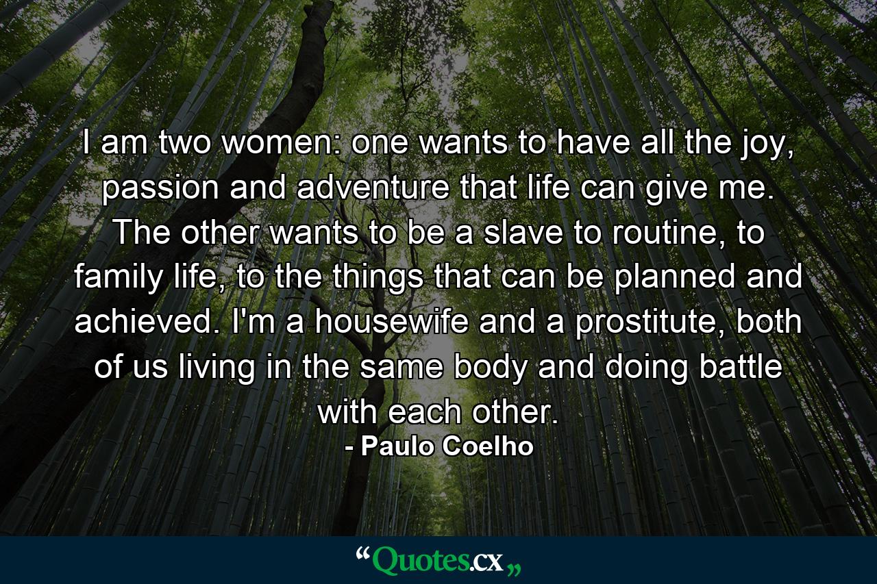 I am two women: one wants to have all the joy, passion and adventure that life can give me. The other wants to be a slave to routine, to family life, to the things that can be planned and achieved. I'm a housewife and a prostitute, both of us living in the same body and doing battle with each other. - Quote by Paulo Coelho