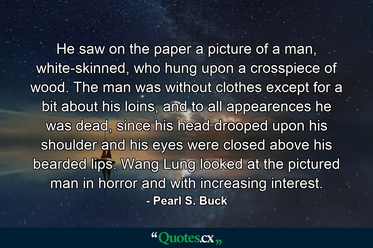 He saw on the paper a picture of a man, white-skinned, who hung upon a crosspiece of wood. The man was without clothes except for a bit about his loins, and to all appearences he was dead, since his head drooped upon his shoulder and his eyes were closed above his bearded lips. Wang Lung looked at the pictured man in horror and with increasing interest. - Quote by Pearl S. Buck