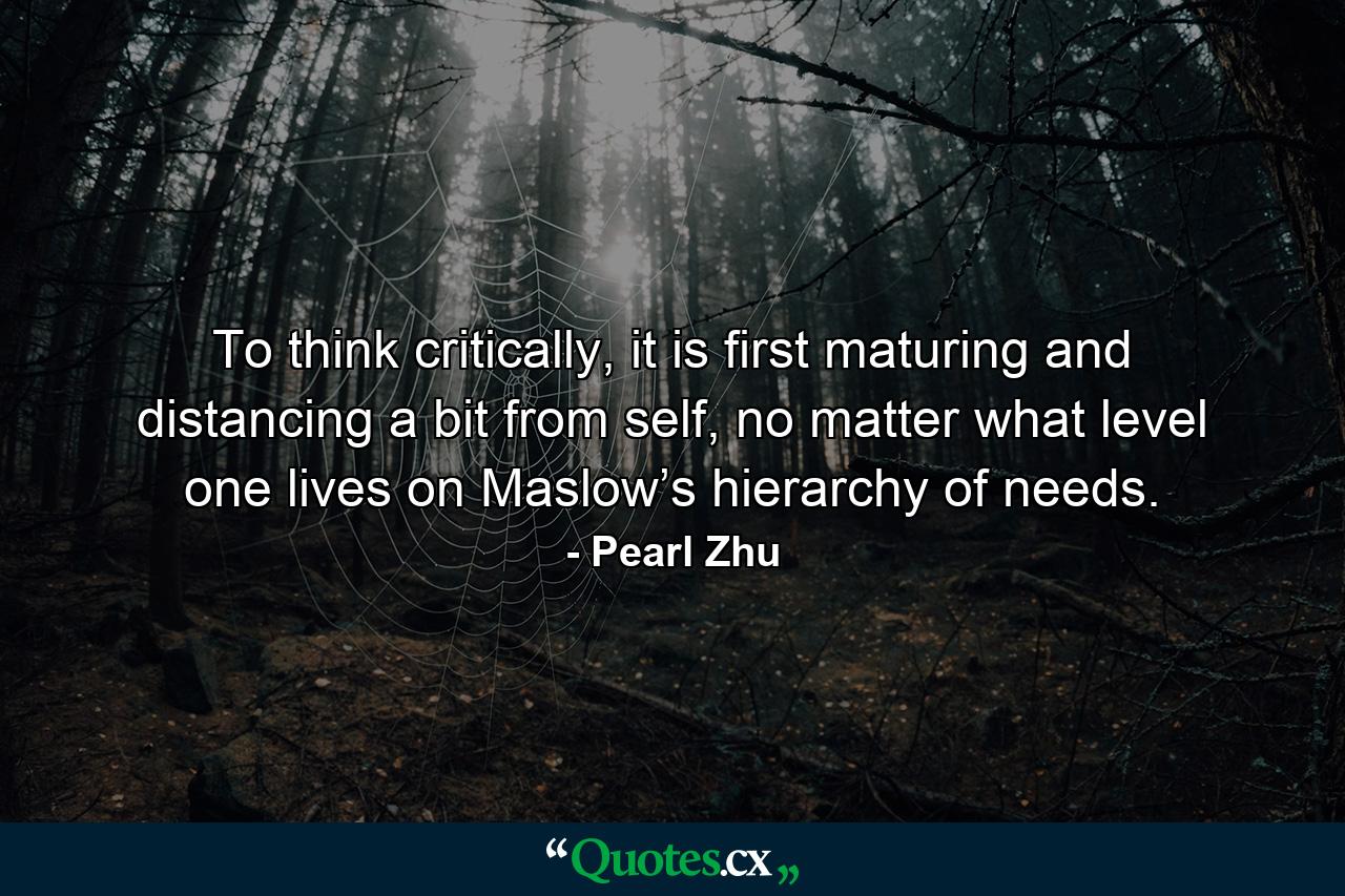 To think critically, it is first maturing and distancing a bit from self, no matter what level one lives on Maslow’s hierarchy of needs. - Quote by Pearl Zhu