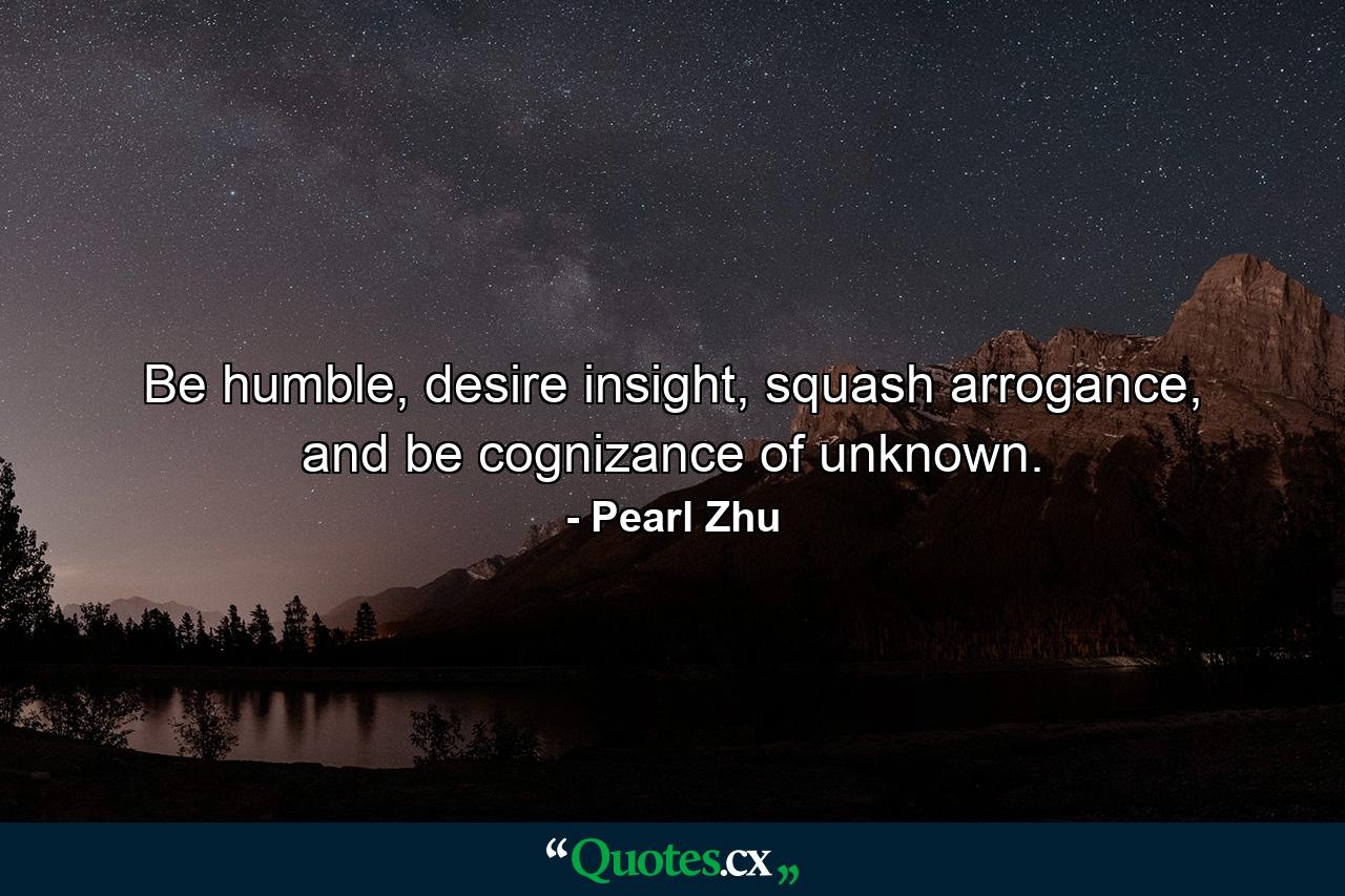 Be humble, desire insight, squash arrogance, and be cognizance of unknown. - Quote by Pearl Zhu