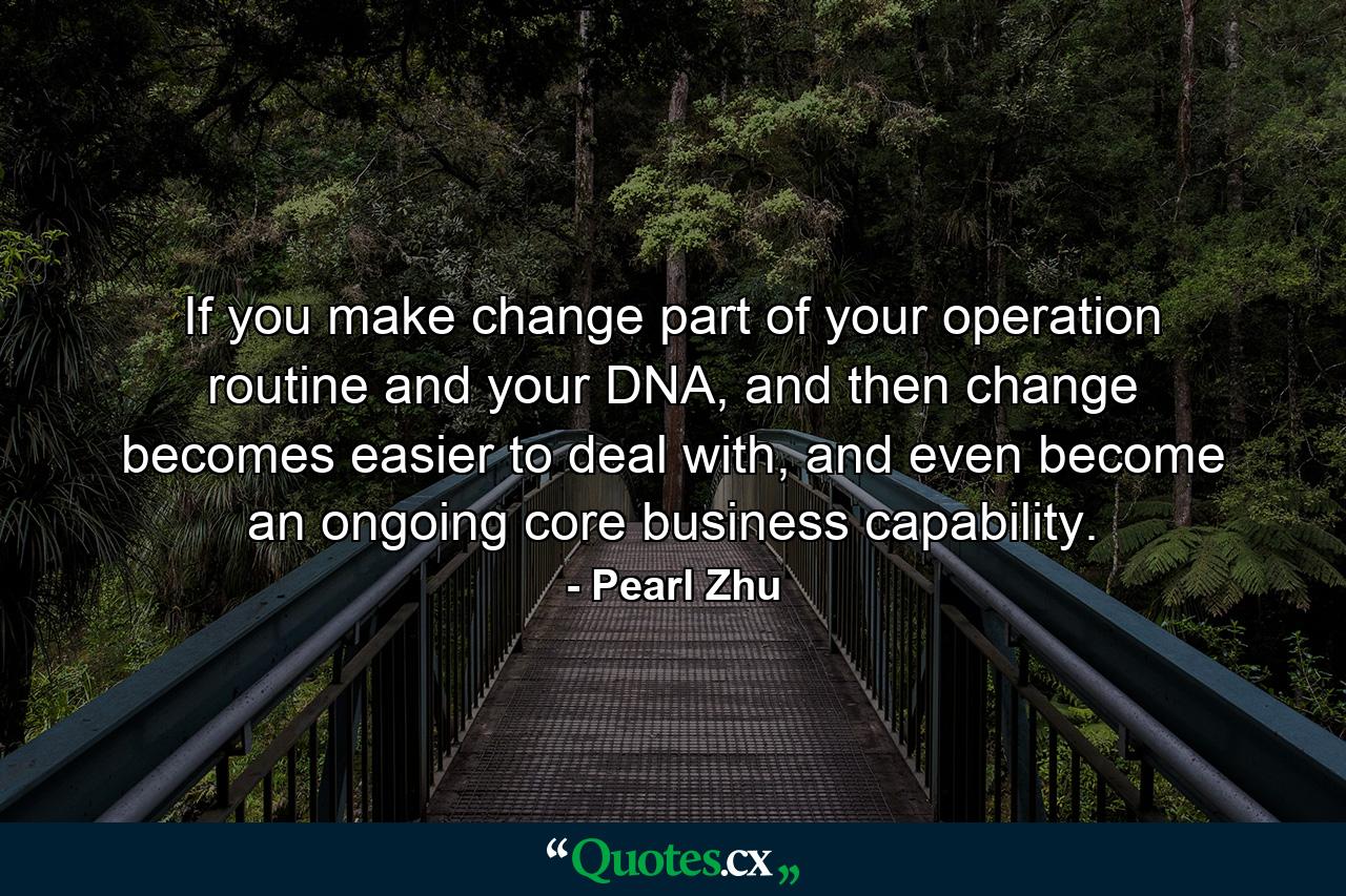 If you make change part of your operation routine and your DNA, and then change becomes easier to deal with, and even become an ongoing core business capability. - Quote by Pearl Zhu