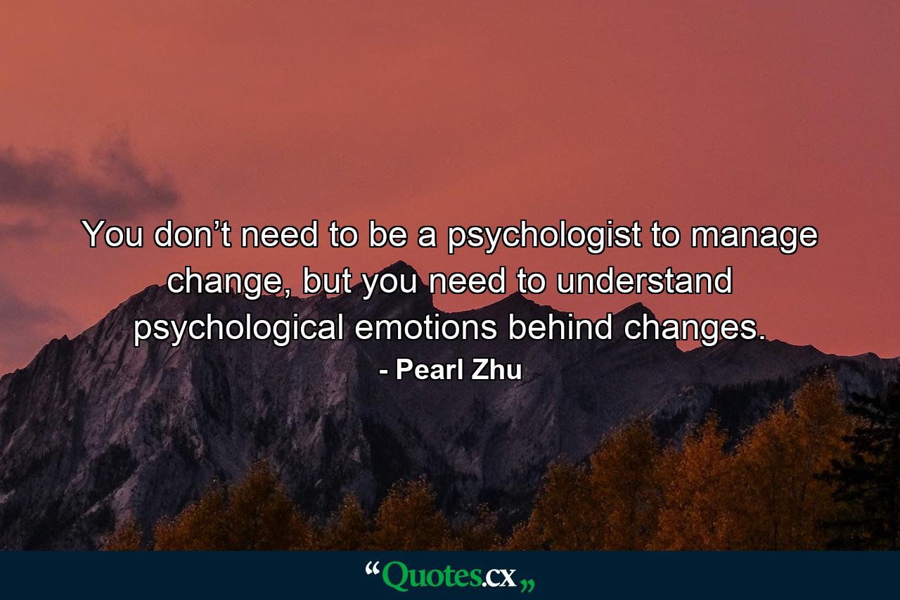 You don’t need to be a psychologist to manage change, but you need to understand psychological emotions behind changes. - Quote by Pearl Zhu