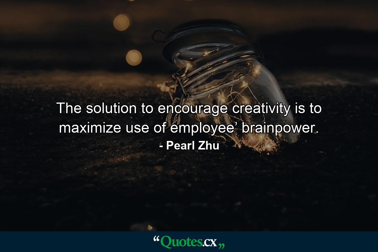 The solution to encourage creativity is to maximize use of employee’ brainpower. - Quote by Pearl Zhu