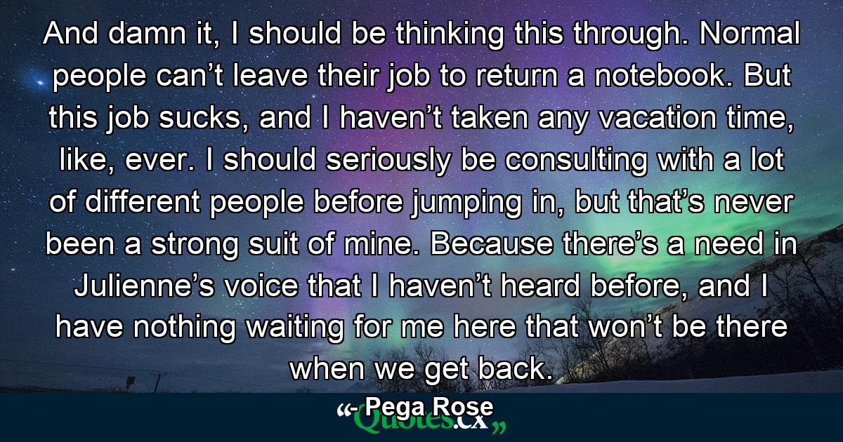 And damn it, I should be thinking this through. Normal people can’t leave their job to return a notebook. But this job sucks, and I haven’t taken any vacation time, like, ever. I should seriously be consulting with a lot of different people before jumping in, but that’s never been a strong suit of mine. Because there’s a need in Julienne’s voice that I haven’t heard before, and I have nothing waiting for me here that won’t be there when we get back. - Quote by Pega Rose