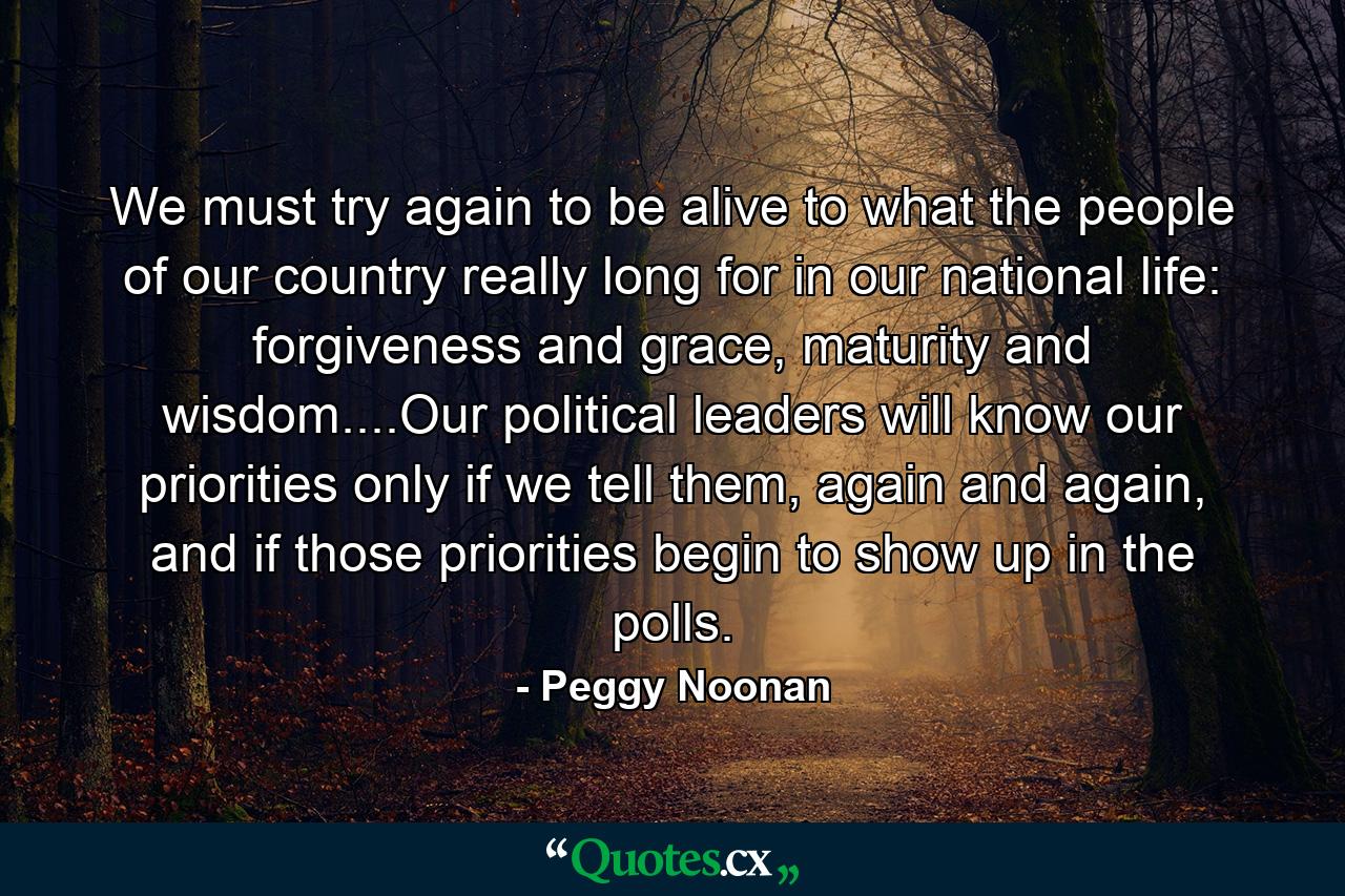 We must try again to be alive to what the people of our country really long for in our national life: forgiveness and grace, maturity and wisdom....Our political leaders will know our priorities only if we tell them, again and again, and if those priorities begin to show up in the polls. - Quote by Peggy Noonan