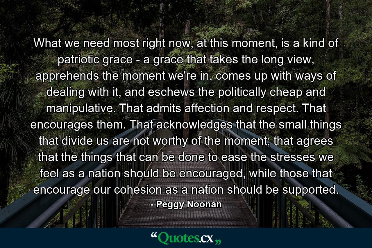 What we need most right now, at this moment, is a kind of patriotic grace - a grace that takes the long view, apprehends the moment we're in, comes up with ways of dealing with it, and eschews the politically cheap and manipulative. That admits affection and respect. That encourages them. That acknowledges that the small things that divide us are not worthy of the moment; that agrees that the things that can be done to ease the stresses we feel as a nation should be encouraged, while those that encourage our cohesion as a nation should be supported. - Quote by Peggy Noonan