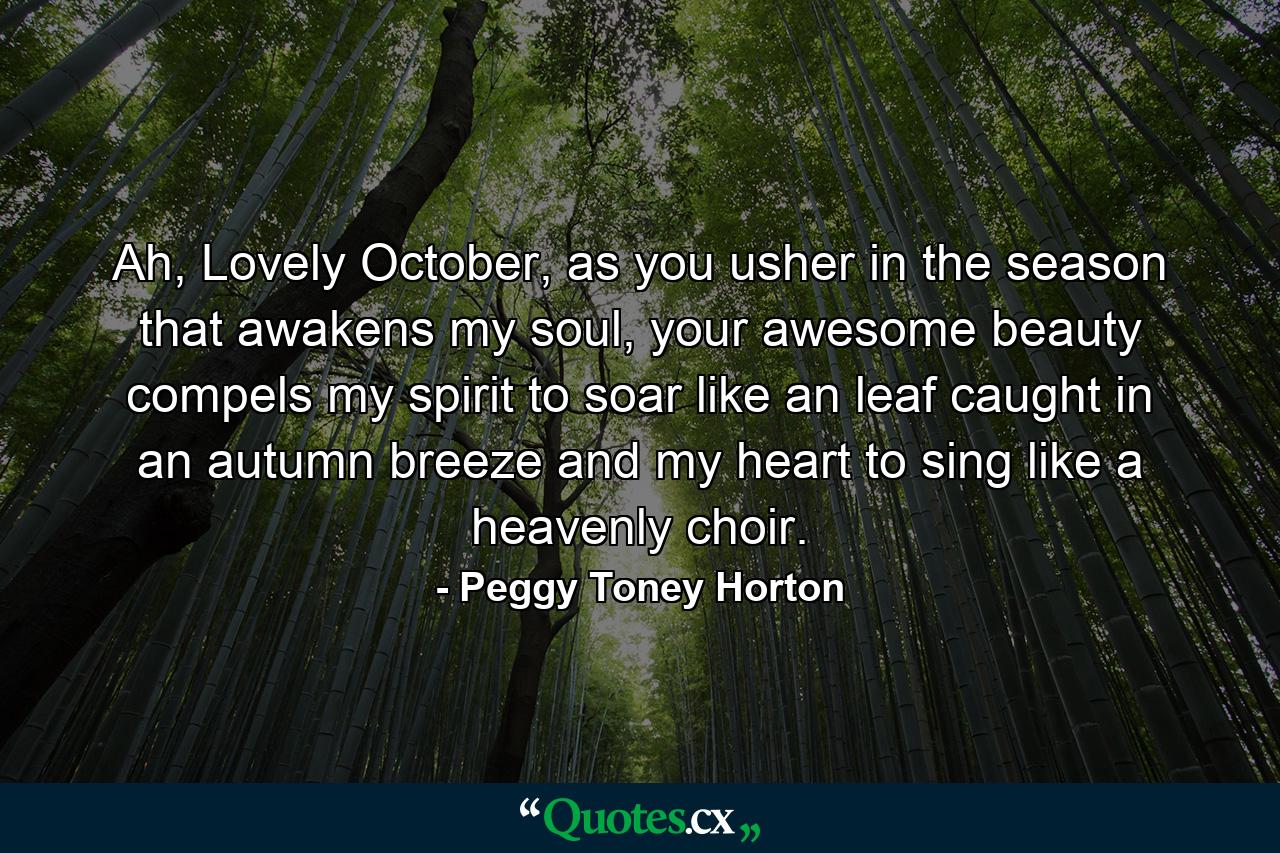 Ah, Lovely October, as you usher in the season that awakens my soul, your awesome beauty compels my spirit to soar like an leaf caught in an autumn breeze and my heart to sing like a heavenly choir. - Quote by Peggy Toney Horton