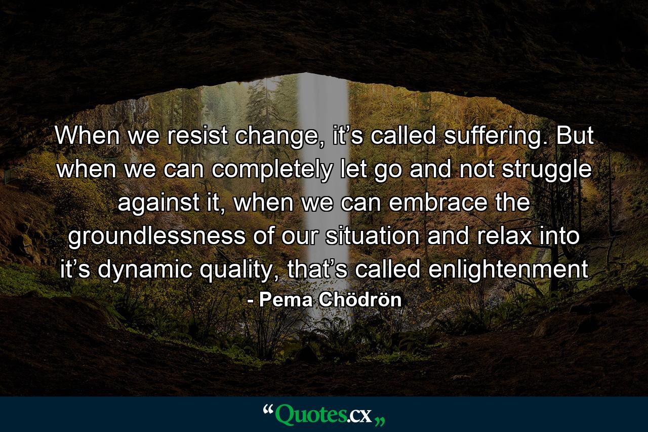 When we resist change, it’s called suffering. But when we can completely let go and not struggle against it, when we can embrace the groundlessness of our situation and relax into it’s dynamic quality, that’s called enlightenment - Quote by Pema Chödrön