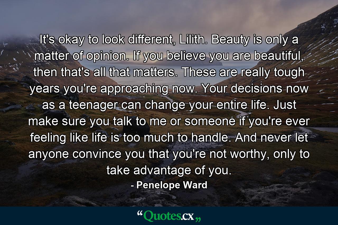 It's okay to look different, Lilith. Beauty is only a matter of opinion. If you believe you are beautiful, then that's all that matters. These are really tough years you're approaching now. Your decisions now as a teenager can change your entire life. Just make sure you talk to me or someone if you're ever feeling like life is too much to handle. And never let anyone convince you that you're not worthy, only to take advantage of you. - Quote by Penelope Ward