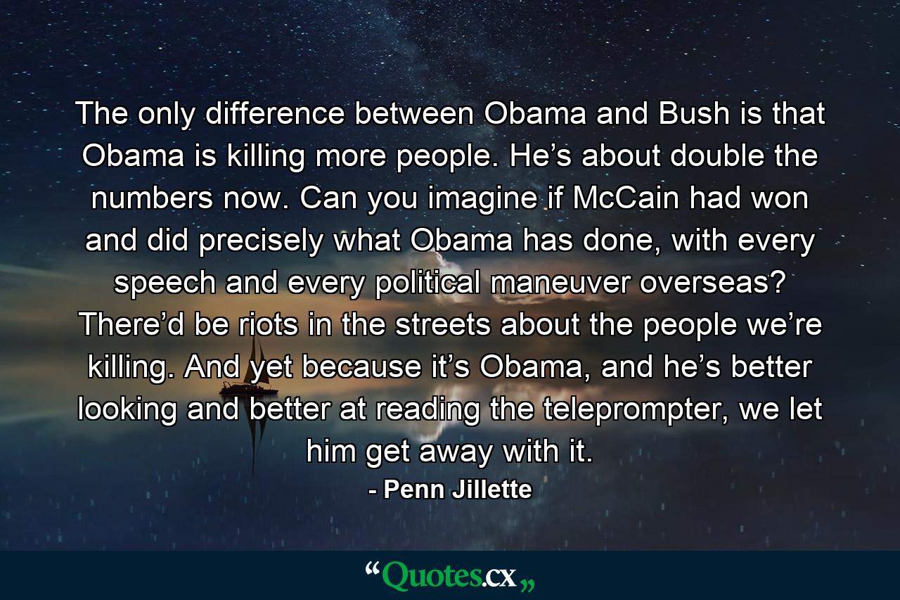 The only difference between Obama and Bush is that Obama is killing more people. He’s about double the numbers now. Can you imagine if McCain had won and did precisely what Obama has done, with every speech and every political maneuver overseas? There’d be riots in the streets about the people we’re killing. And yet because it’s Obama, and he’s better looking and better at reading the teleprompter, we let him get away with it. - Quote by Penn Jillette