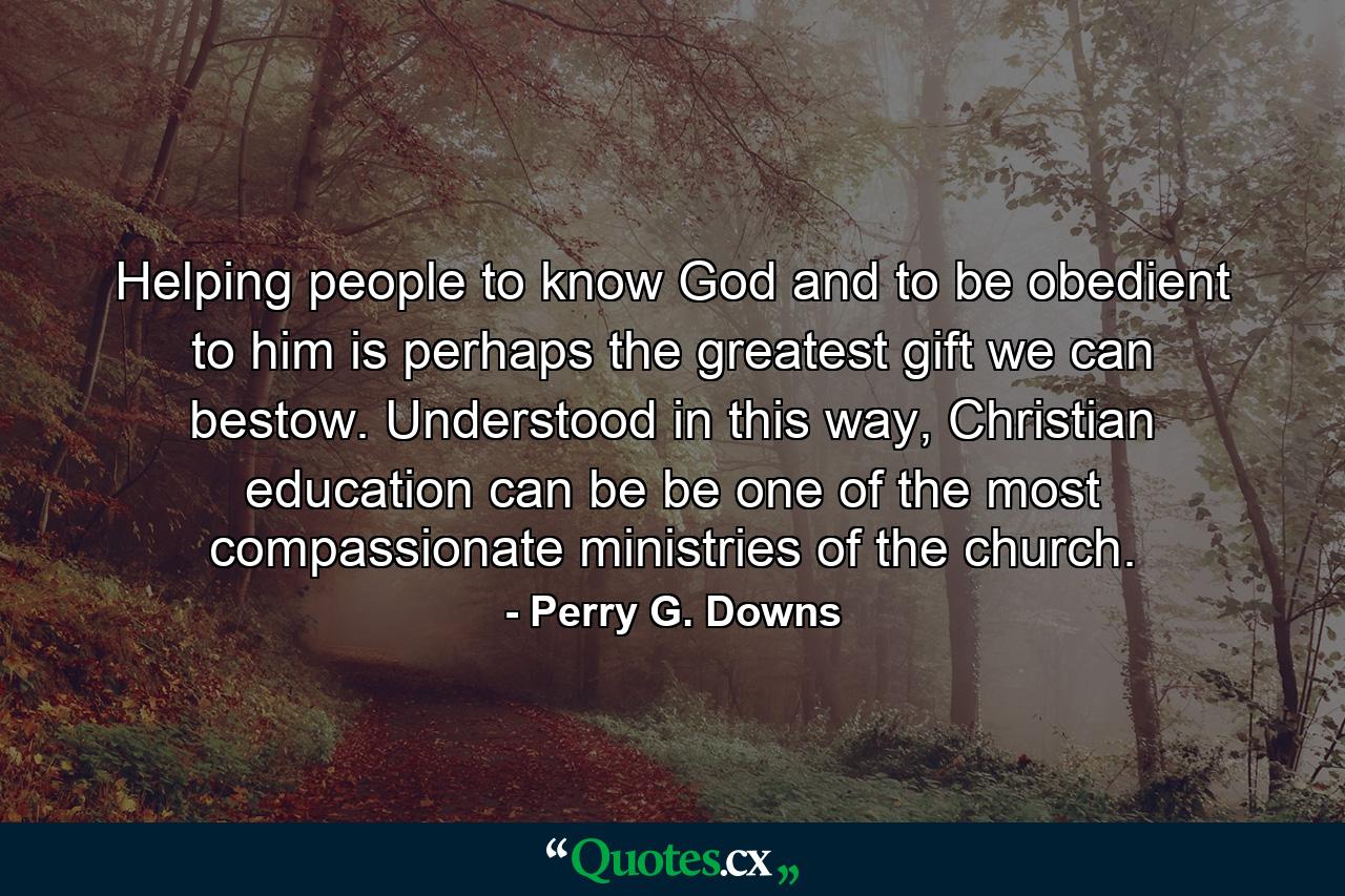 Helping people to know God and to be obedient to him is perhaps the greatest gift we can bestow. Understood in this way, Christian education can be be one of the most compassionate ministries of the church. - Quote by Perry G. Downs