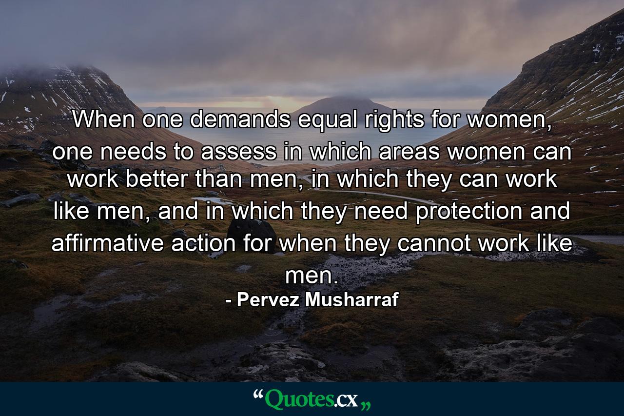 When one demands equal rights for women, one needs to assess in which areas women can work better than men, in which they can work like men, and in which they need protection and affirmative action for when they cannot work like men. - Quote by Pervez Musharraf