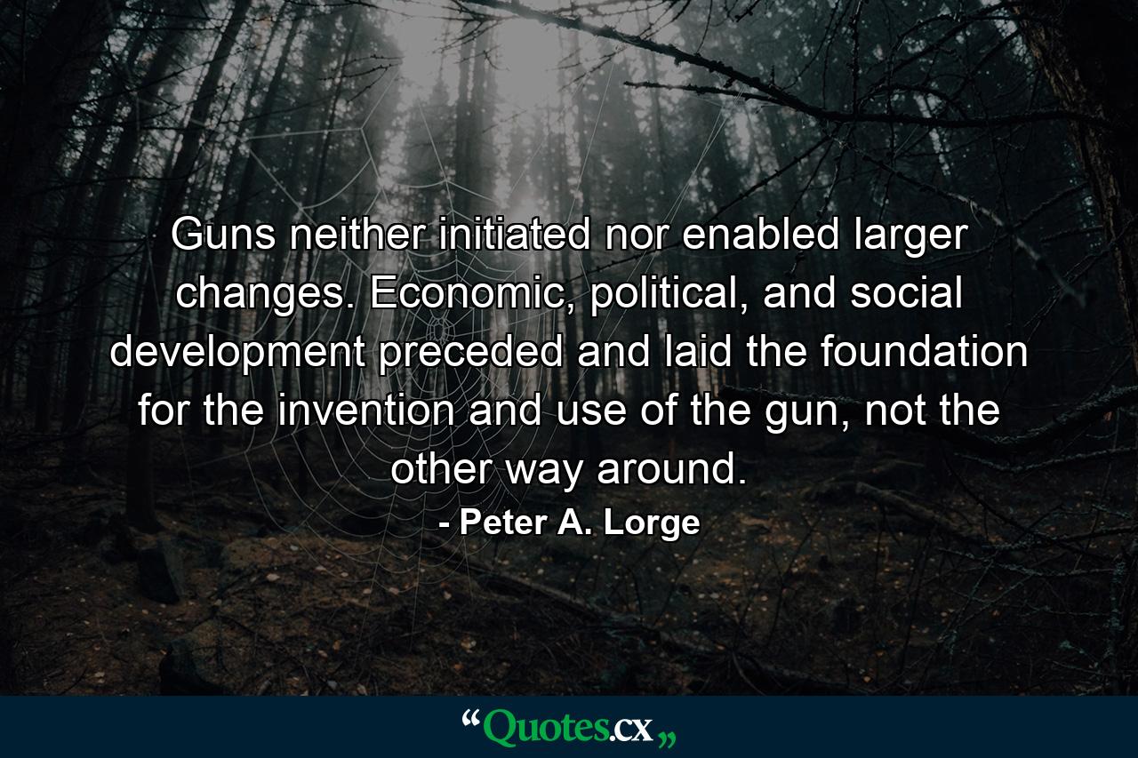 Guns neither initiated nor enabled larger changes. Economic, political, and social development preceded and laid the foundation for the invention and use of the gun, not the other way around. - Quote by Peter A. Lorge