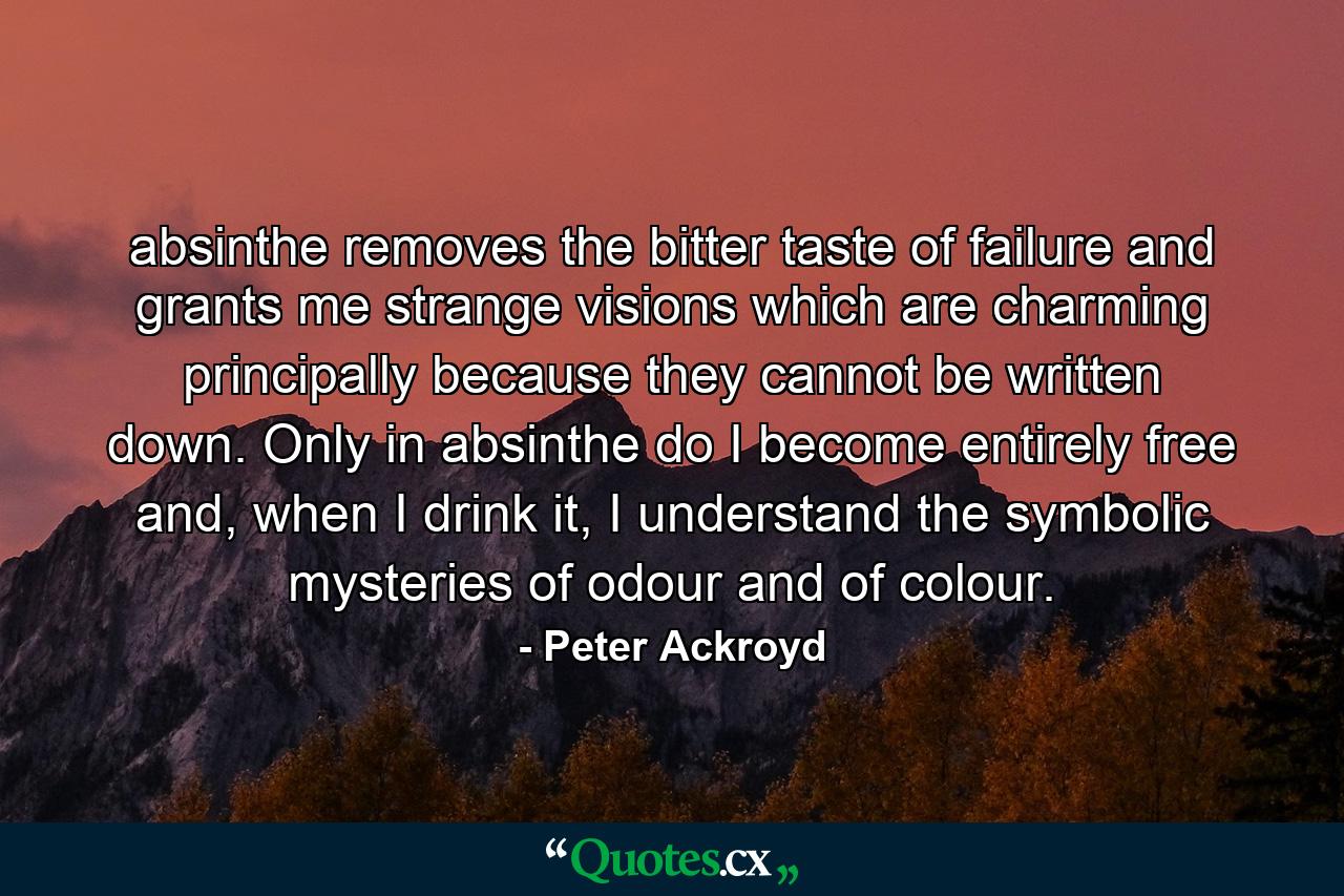 absinthe removes the bitter taste of failure and grants me strange visions which are charming principally because they cannot be written down. Only in absinthe do I become entirely free and, when I drink it, I understand the symbolic mysteries of odour and of colour. - Quote by Peter Ackroyd