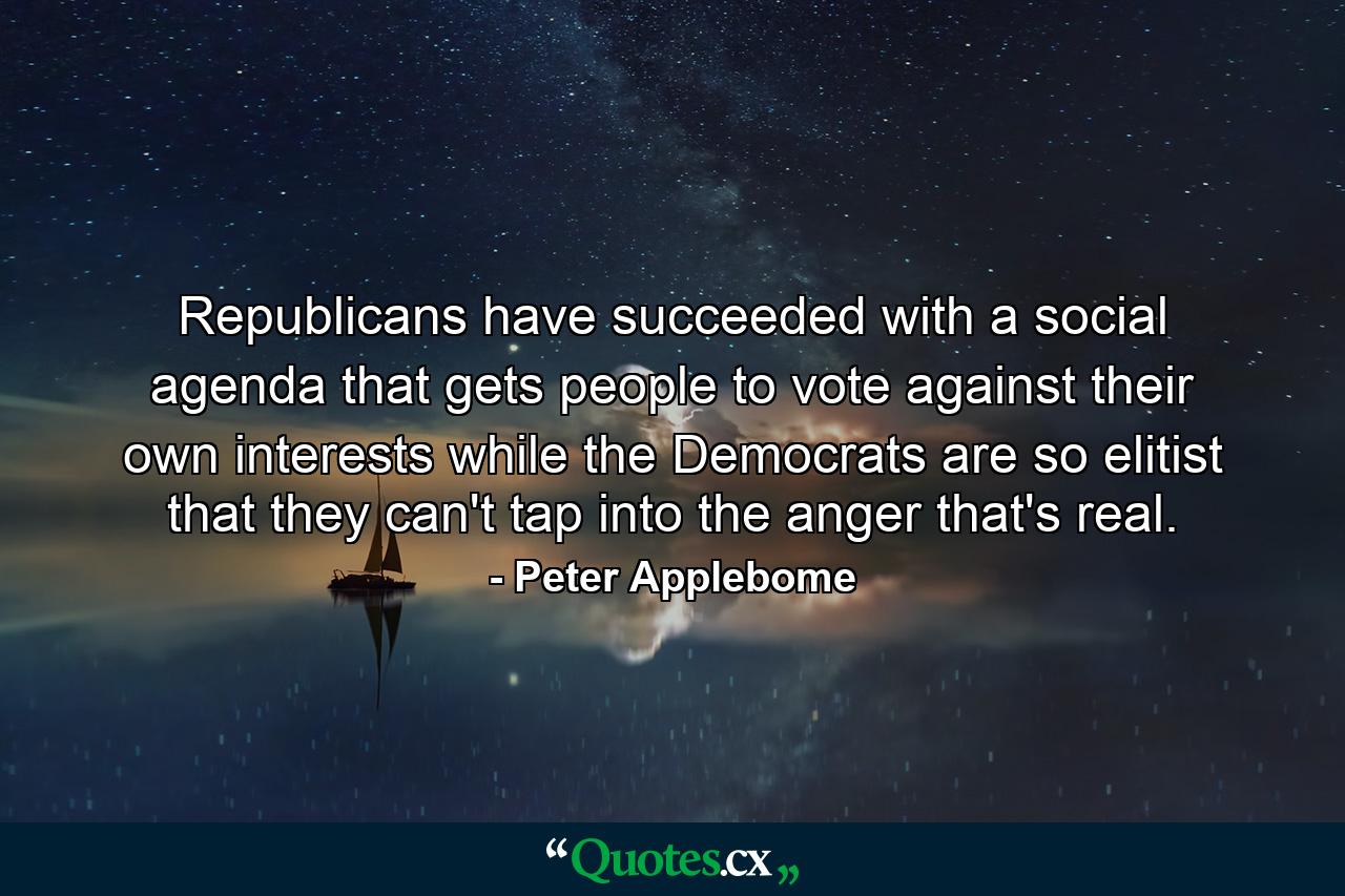 Republicans have succeeded with a social agenda that gets people to vote against their own interests while the Democrats are so elitist that they can't tap into the anger that's real. - Quote by Peter Applebome