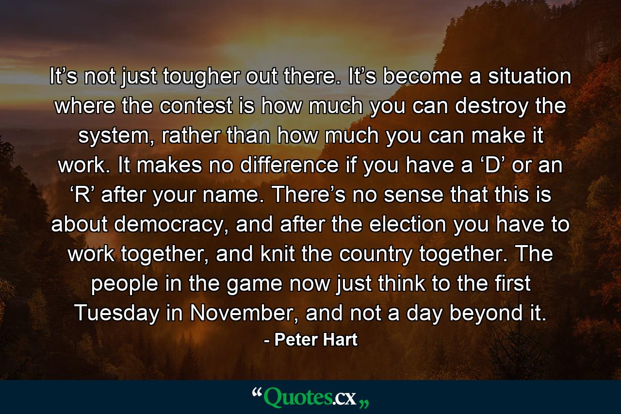 It’s not just tougher out there. It’s become a situation where the contest is how much you can destroy the system, rather than how much you can make it work. It makes no difference if you have a ‘D’ or an ‘R’ after your name. There’s no sense that this is about democracy, and after the election you have to work together, and knit the country together. The people in the game now just think to the first Tuesday in November, and not a day beyond it. - Quote by Peter Hart