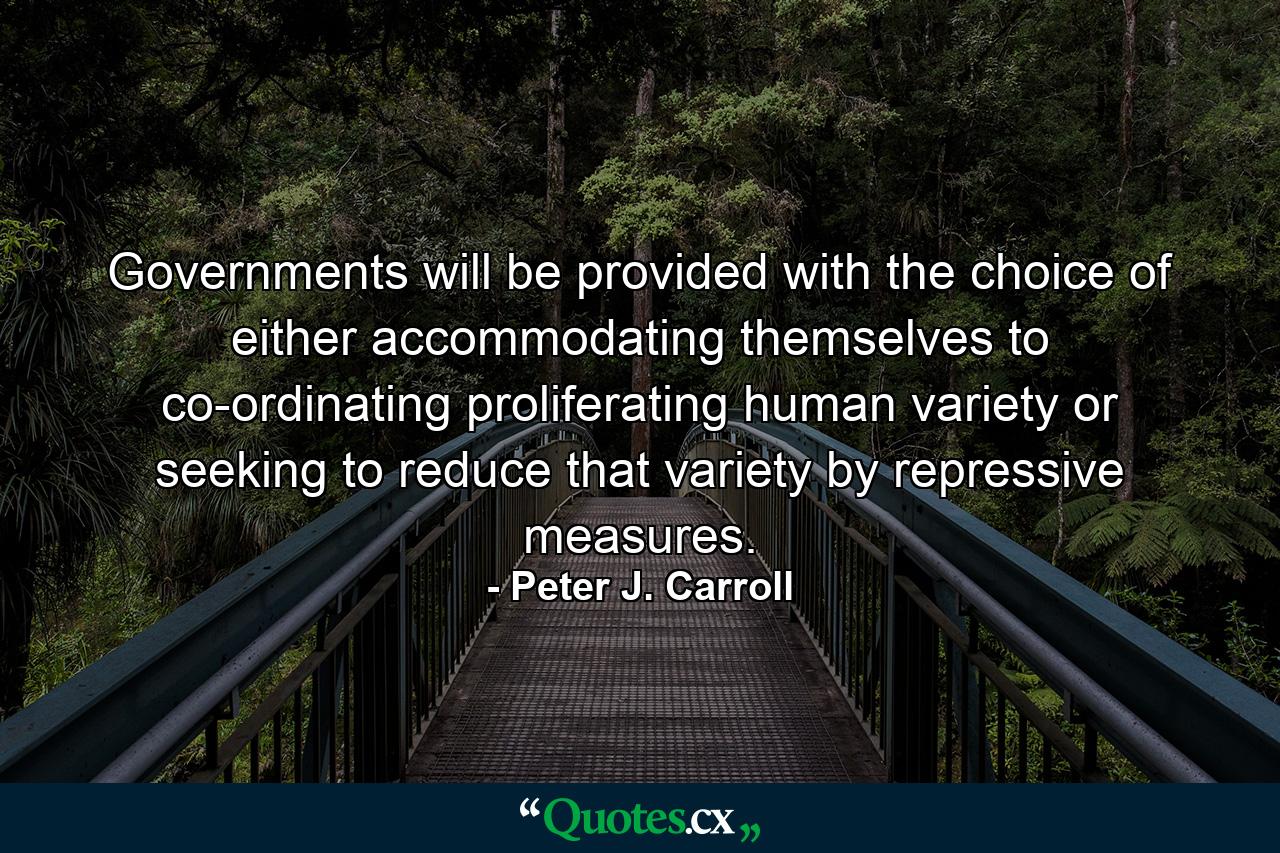 Governments will be provided with the choice of either accommodating themselves to co-ordinating proliferating human variety or seeking to reduce that variety by repressive measures. - Quote by Peter J. Carroll