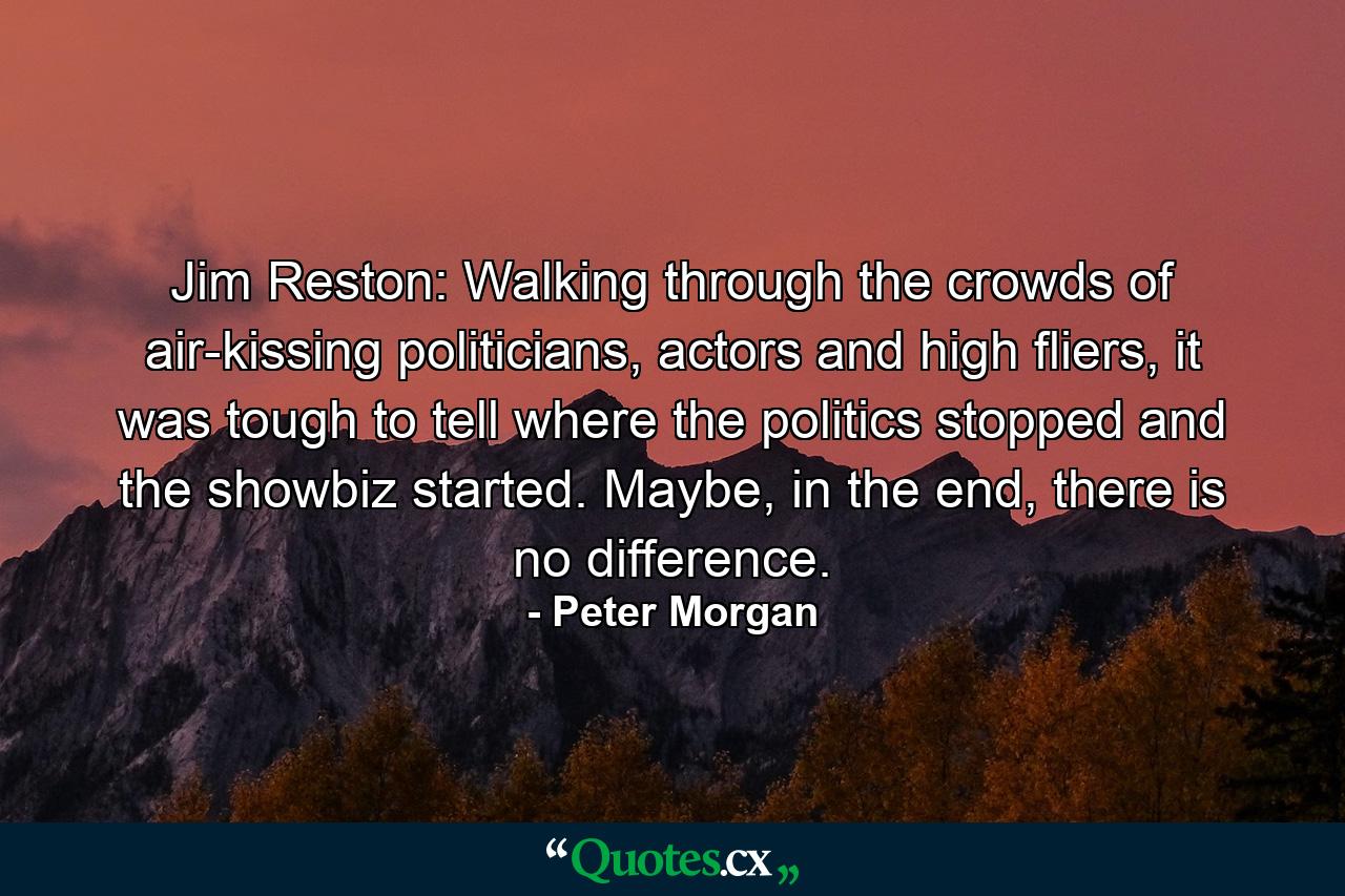 Jim Reston: Walking through the crowds of air-kissing politicians, actors and high fliers, it was tough to tell where the politics stopped and the showbiz started. Maybe, in the end, there is no difference. - Quote by Peter Morgan