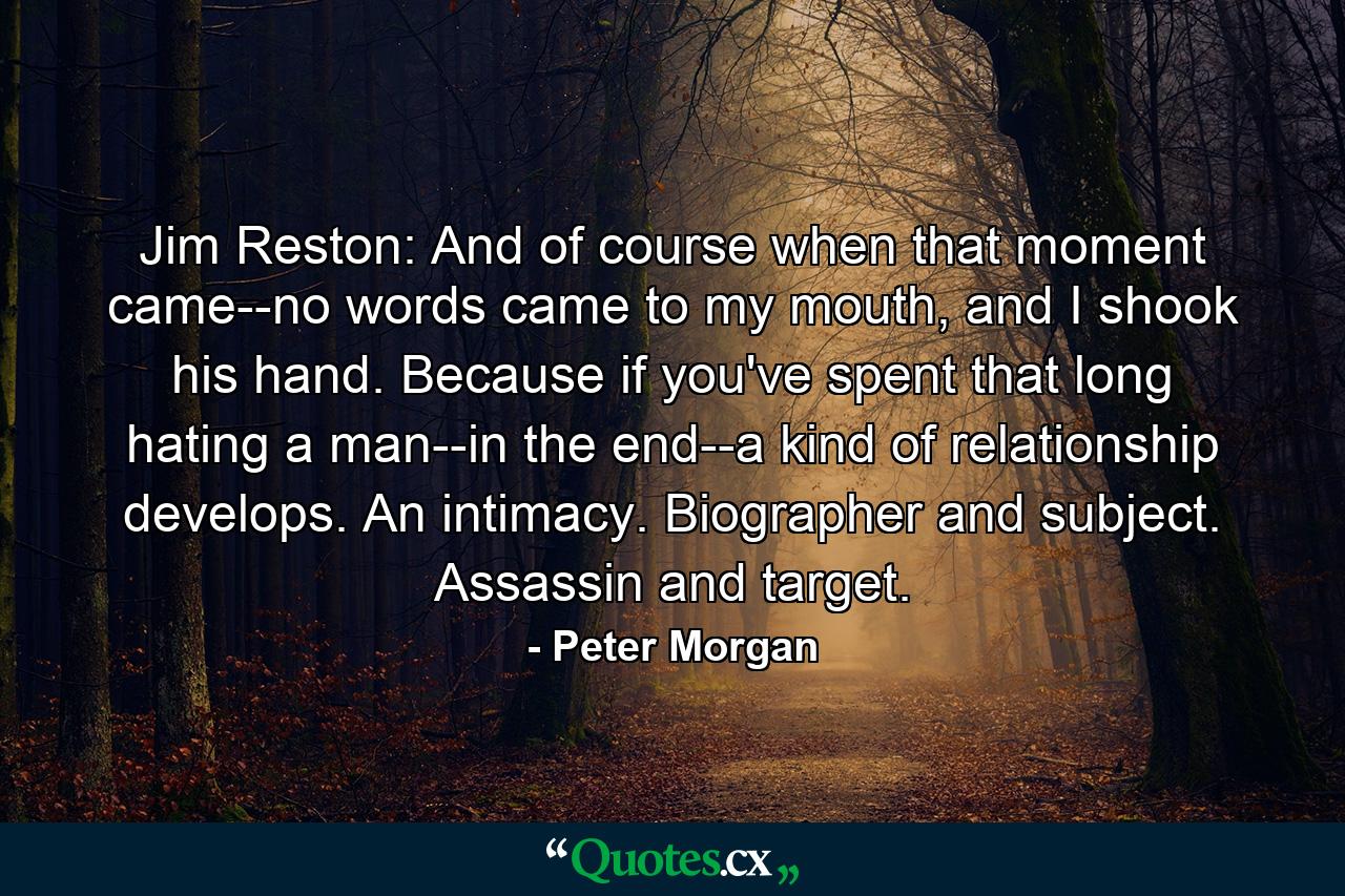 Jim Reston: And of course when that moment came--no words came to my mouth, and I shook his hand. Because if you've spent that long hating a man--in the end--a kind of relationship develops. An intimacy. Biographer and subject. Assassin and target. - Quote by Peter Morgan