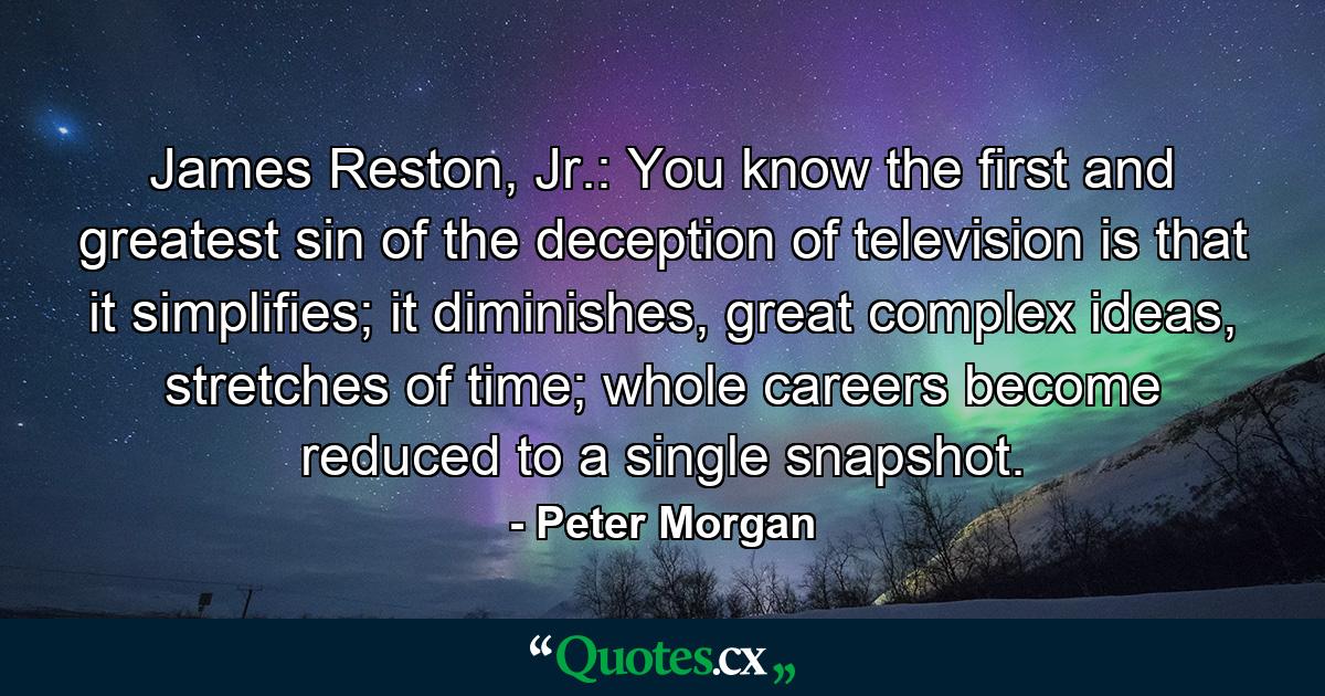 James Reston, Jr.: You know the first and greatest sin of the deception of television is that it simplifies; it diminishes, great complex ideas, stretches of time; whole careers become reduced to a single snapshot. - Quote by Peter Morgan