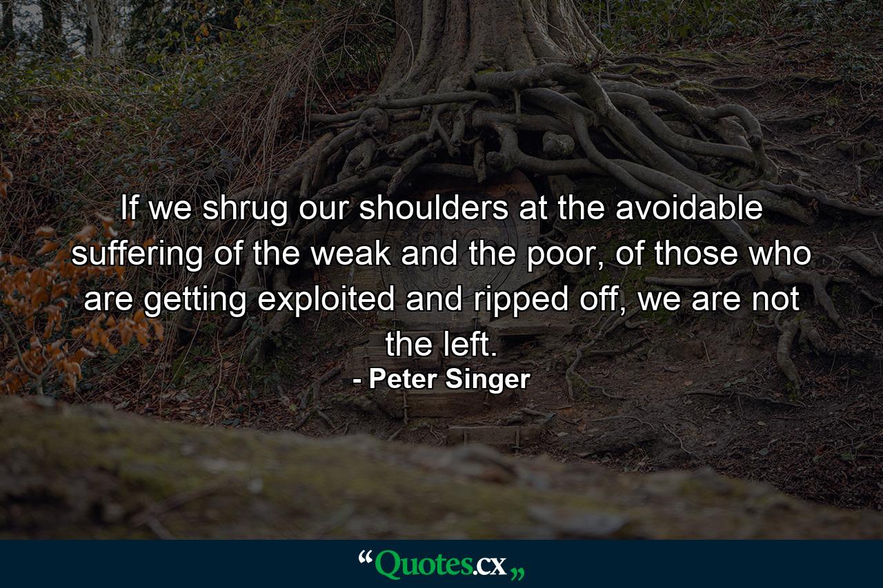 If we shrug our shoulders at the avoidable suffering of the weak and the poor, of those who are getting exploited and ripped off, we are not the left. - Quote by Peter Singer