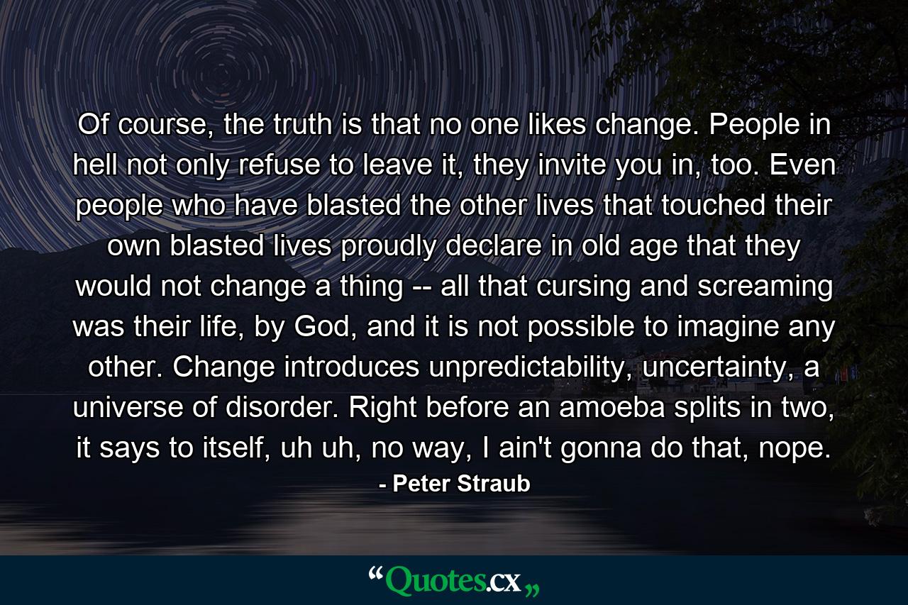 Of course, the truth is that no one likes change. People in hell not only refuse to leave it, they invite you in, too. Even people who have blasted the other lives that touched their own blasted lives proudly declare in old age that they would not change a thing -- all that cursing and screaming was their life, by God, and it is not possible to imagine any other. Change introduces unpredictability, uncertainty, a universe of disorder. Right before an amoeba splits in two, it says to itself, uh uh, no way, I ain't gonna do that, nope. - Quote by Peter Straub